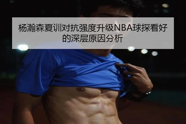杨瀚森夏训对抗强度升级NBA球探看好的深层原因分析
